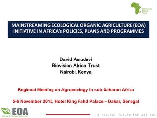 A natural future for all coll
MAINSTREAMING ECOLOGICAL ORGANIC AGRICULTURE (EOA)
INITIATIVE IN AFRICA’s POLICIES, PLANS AND PROGRAMMES
David Amudavi
Biovision Africa Trust
Nairobi, Kenya
Regional Meeting on Agroecology in sub-Saharan Africa
5-6 November 2015, Hotel King Fahd Palace – Dakar, Senegal
 