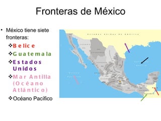 Fronteras de México México tiene siete fronteras: Belice Guatemala Estados Unidos Mar Antilla (Océano Atlántico) Océano Pacífico 