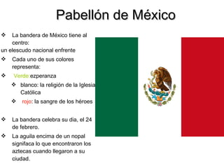 Pabellón de México La bandera de México tiene al centro: un elescudo nacional enfrente Cada uno de sus colores  representa: Verde: ezperanza blanco: la religión de la Iglesia Católica rojo : la sangre de los héroes La bandera celebra su dia, el 24 de febrero. La aguila encima de un nopal signifaca lo que encontraron los aztecas cuando llegaron a su ciudad. 