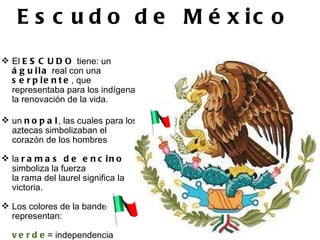   Escudo de    México       El  ESCUDO  tiene: un  águila  real con una  serpiente , que representaba para los indígenas la renovación de la vida. un  nopal , las cuales para los aztecas simbolizaban el corazón de los hombres la  ramas de encino  simboliza la fuerza  la rama del laurel significa la victoria.   Los colores de la bandera representan:   verde = independencia blanco = religión rojo = la unión.  