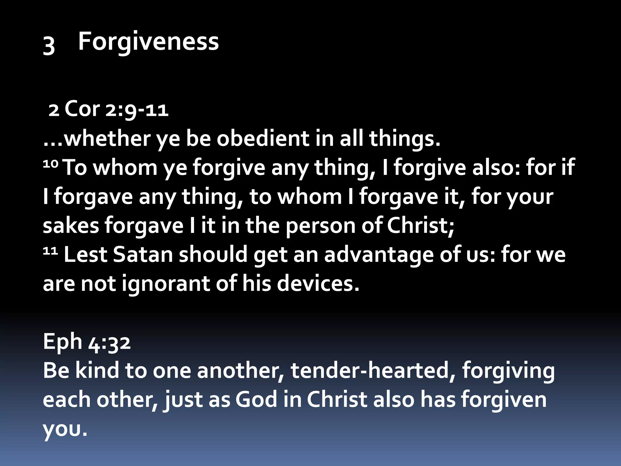 Forgiveness2 Cor 2:9-11…whether ye be obedient in all things.10 To whom ye forgive any thing, I forgive also: for if I forgave any thing, to whom I forgave it, for your sakes forgave I it in the person of Christ;11 Lest Satan should get an advantage of us: for we are not ignorant of his devices.Eph 4:32Be kind to one another, tender-hearted, forgiving each other, just as God in Christ also has forgiven you.