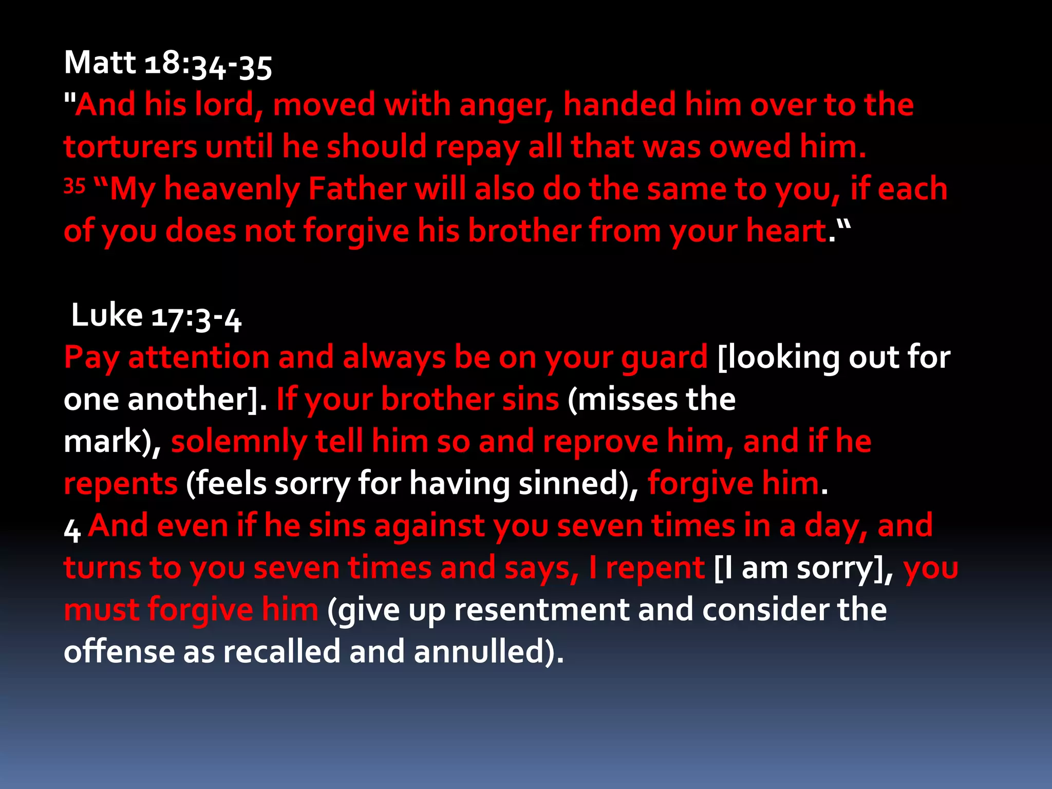 Matt 18:34-35"And his lord, moved with anger, handed him over to the torturers until he should repay all that was owed him. 35 “My heavenly Father will also do the same to you, if each of you does not forgive his brother from your heart.“ Luke 17:3-4Pay attention and always be on your guard [looking out for one another]. If your brother sins (misses the mark), solemnly tell him so and reprove him, and if he repents (feels sorry for having sinned), forgive him. 4 And even if he sins against you seven times in a day, and turns to you seven times and says, I repent [I am sorry], you must forgive him (give up resentment and consider the offense as recalled and annulled). 