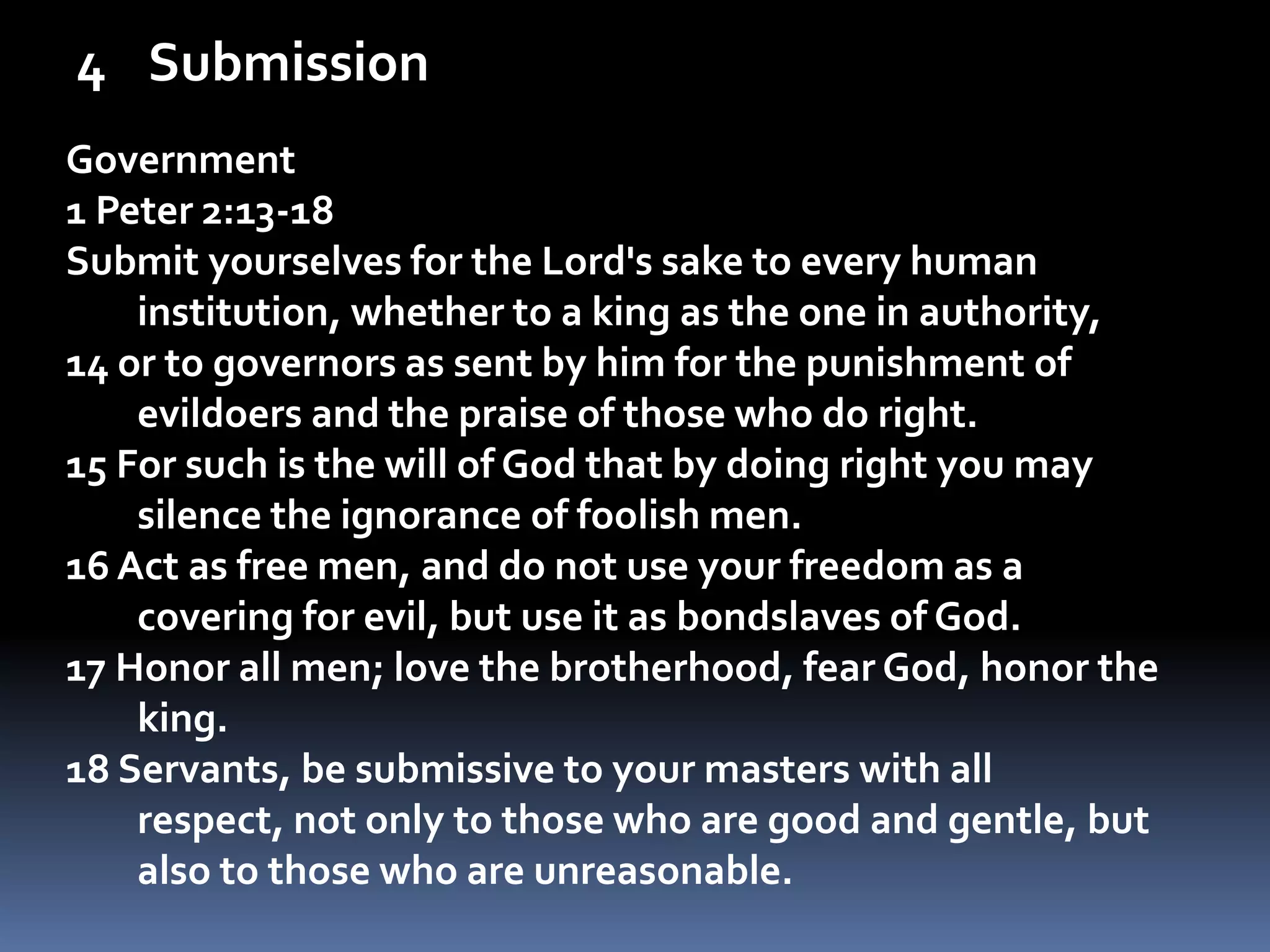 SubmissionGovernment1 Peter 2:13-18Submit yourselves for the Lord's sake to every human institution, whether to a king as the one in authority, 14 or to governors as sent by him for the punishment of evildoers and the praise of those who do right. 15 For such is the will of God that by doing right you may silence the ignorance of foolish men. 16 Act as free men, and do not use your freedom as a covering for evil, but use it as bondslaves of God. 17 Honor all men; love the brotherhood, fear God, honor the king. 18 Servants, be submissive to your masters with all respect, not only to those who are good and gentle, but also to those who are unreasonable. 