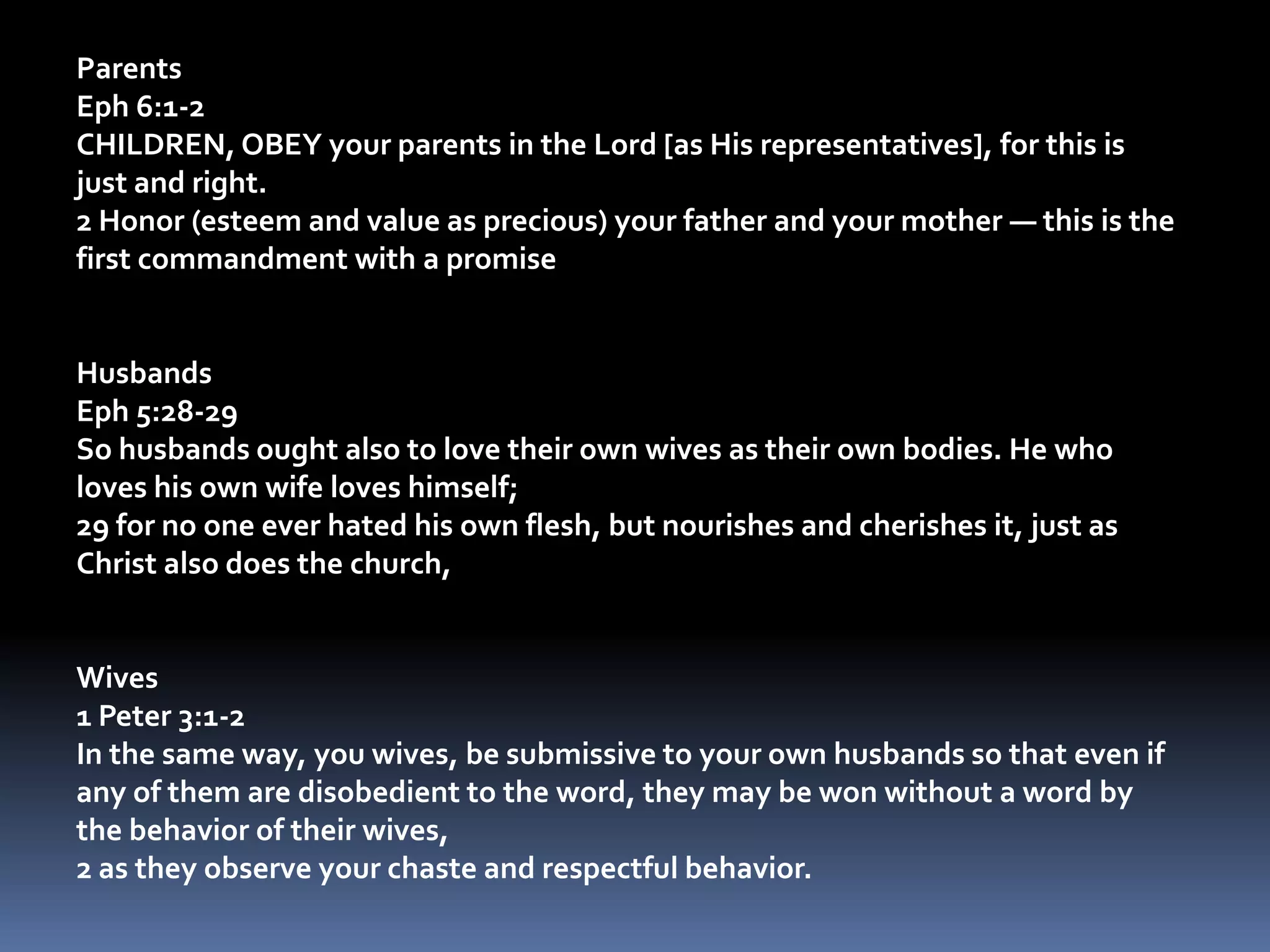 ParentsEph 6:1-2CHILDREN, OBEY your parents in the Lord [as His representatives], for this is just and right. 2 Honor (esteem and value as precious) your father and your mother — this is the first commandment with a promise HusbandsEph 5:28-29So husbands ought also to love their own wives as their own bodies. He who loves his own wife loves himself; 29 for no one ever hated his own flesh, but nourishes and cherishes it, just as Christ also does the church, Wives1 Peter 3:1-2In the same way, you wives, be submissive to your own husbands so that even if any of them are disobedient to the word, they may be won without a word by the behavior of their wives, 2 as they observe your chaste and respectful behavior. 