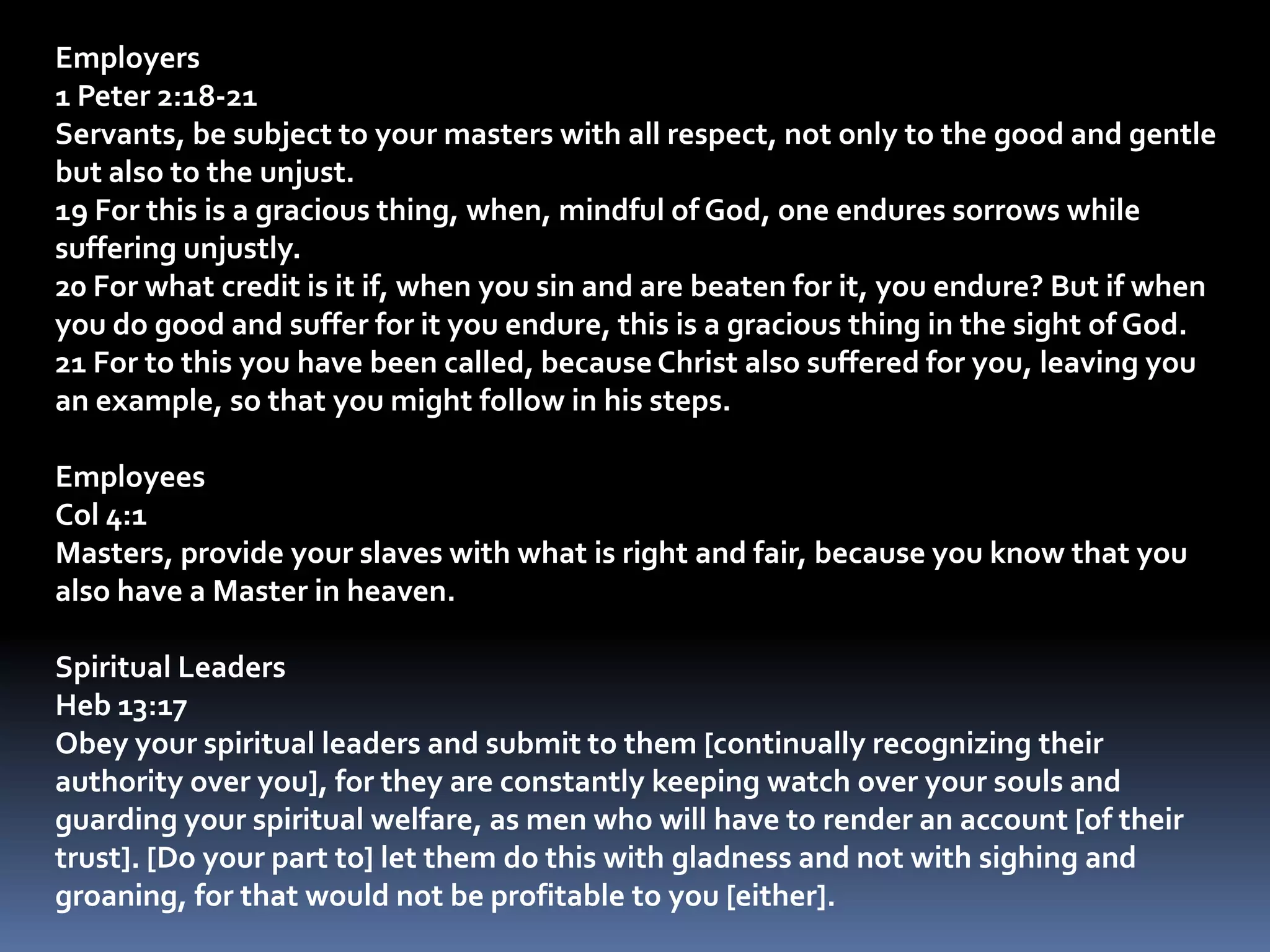 Employers1 Peter 2:18-21Servants, be subject to your masters with all respect, not only to the good and gentle but also to the unjust. 19 For this is a gracious thing, when, mindful of God, one endures sorrows while suffering unjustly. 20 For what credit is it if, when you sin and are beaten for it, you endure? But if when you do good and suffer for it you endure, this is a gracious thing in the sight of God. 21 For to this you have been called, because Christ also suffered for you, leaving you an example, so that you might follow in his steps.EmployeesCol 4:1Masters, provide your slaves with what is right and fair, because you know that you also have a Master in heaven. Spiritual LeadersHeb 13:17Obey your spiritual leaders and submit to them [continually recognizing their authority over you], for they are constantly keeping watch over your souls and guarding your spiritual welfare, as men who will have to render an account [of their trust]. [Do your part to] let them do this with gladness and not with sighing and groaning, for that would not be profitable to you [either]. 