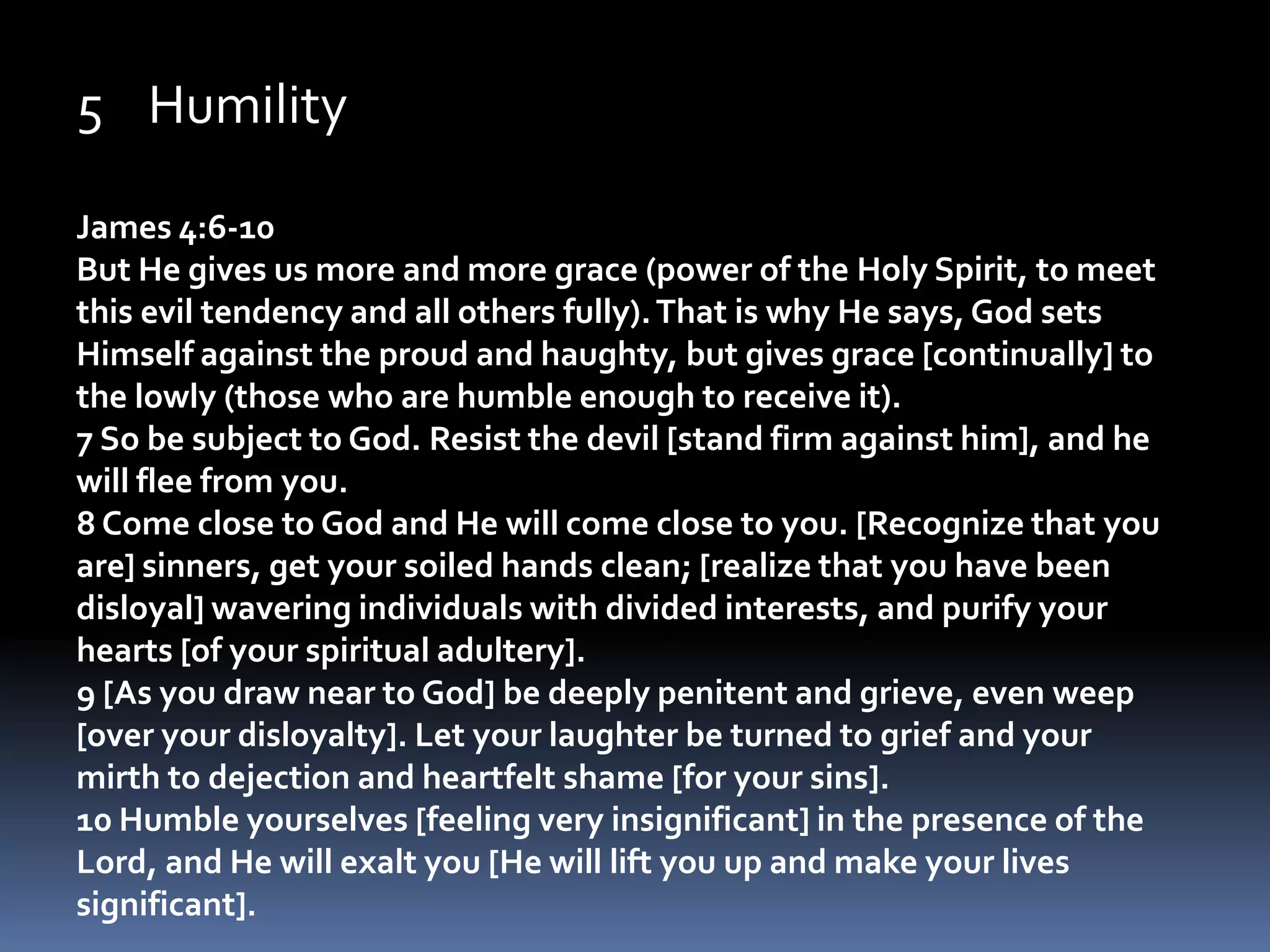 HumilityJames 4:6-10But He gives us more and more grace (power of the Holy Spirit, to meet this evil tendency and all others fully). That is why He says, God sets Himself against the proud and haughty, but gives grace [continually] to the lowly (those who are humble enough to receive it).   7 So be subject to God. Resist the devil [stand firm against him], and he will flee from you. 8 Come close to God and He will come close to you. [Recognize that you are] sinners, get your soiled hands clean; [realize that you have been disloyal] wavering individuals with divided interests, and purify your hearts [of your spiritual adultery]. 9 [As you draw near to God] be deeply penitent and grieve, even weep [over your disloyalty]. Let your laughter be turned to grief and your mirth to dejection and heartfelt shame [for your sins]. 10 Humble yourselves [feeling very insignificant] in the presence of the Lord, and He will exalt you [He will lift you up and make your lives significant]. 