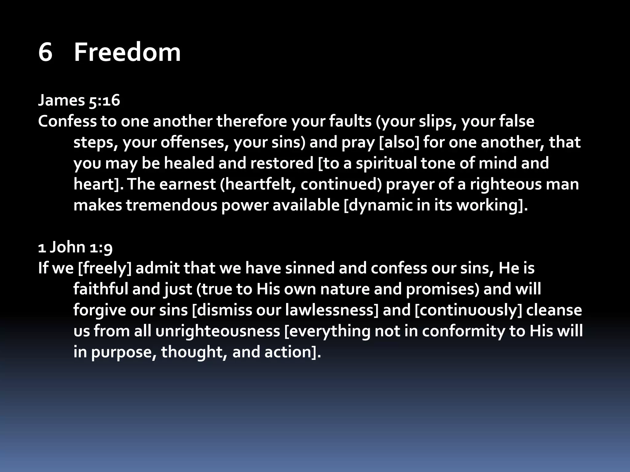 FreedomJames 5:16Confess to one another therefore your faults (your slips, your false steps, your offenses, your sins) and pray [also] for one another, that you may be healed and restored [to a spiritual tone of mind and heart]. The earnest (heartfelt, continued) prayer of a righteous man makes tremendous power available [dynamic in its working].1 John 1:9If we [freely] admit that we have sinned and confess our sins, He is faithful and just (true to His own nature and promises) and will forgive our sins [dismiss our lawlessness] and [continuously] cleanse us from all unrighteousness [everything not in conformity to His will in purpose, thought, and action]. 