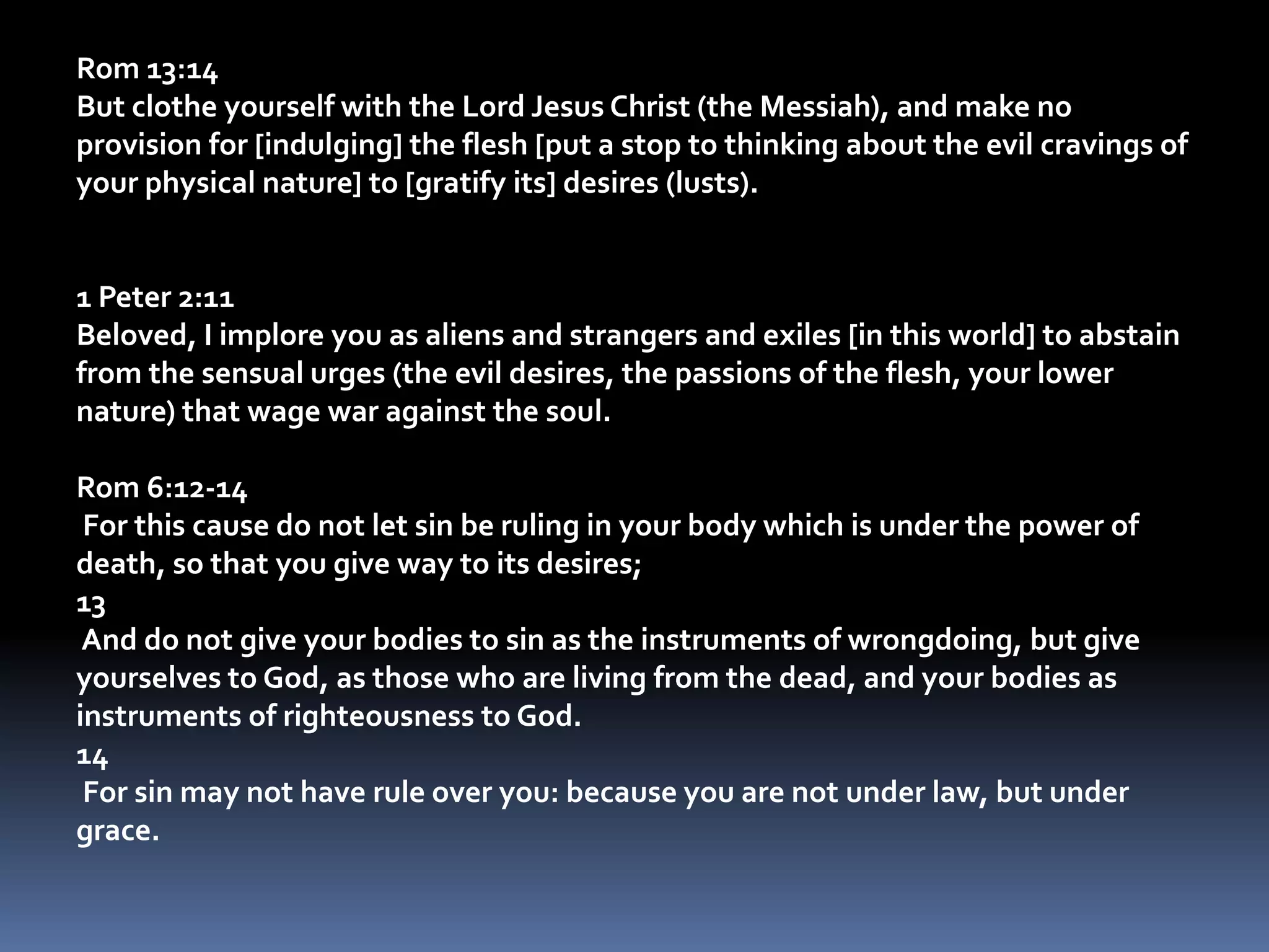 Rom 13:14But clothe yourself with the Lord Jesus Christ (the Messiah), and make no provision for [indulging] the flesh [put a stop to thinking about the evil cravings of your physical nature] to [gratify its] desires (lusts). 1 Peter 2:11Beloved, I implore you as aliens and strangers and exiles [in this world] to abstain from the sensual urges (the evil desires, the passions of the flesh, your lower nature) that wage war against the soul. Rom 6:12-14 For this cause do not let sin be ruling in your body which is under the power of death, so that you give way to its desires;13 And do not give your bodies to sin as the instruments of wrongdoing, but give yourselves to God, as those who are living from the dead, and your bodies as instruments of righteousness to God.14 For sin may not have rule over you: because you are not under law, but under grace.