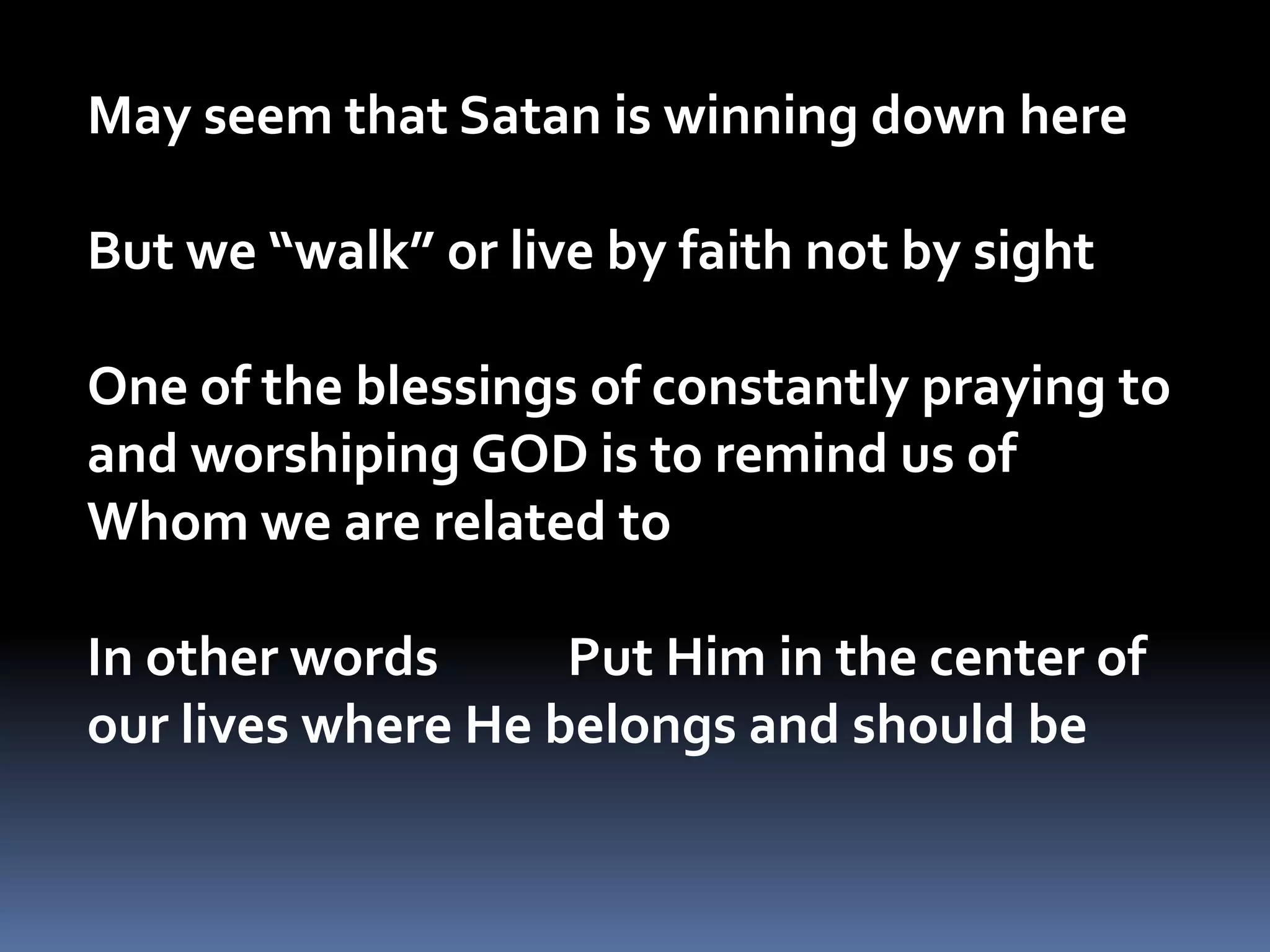 May seem that Satan is winning down hereBut we “walk” or live by faith not by sightOne of the blessings of constantly praying to and worshiping GOD is to remind us of Whom we are related to  In other words           Put Him in the center of our lives where He belongs and should be 
