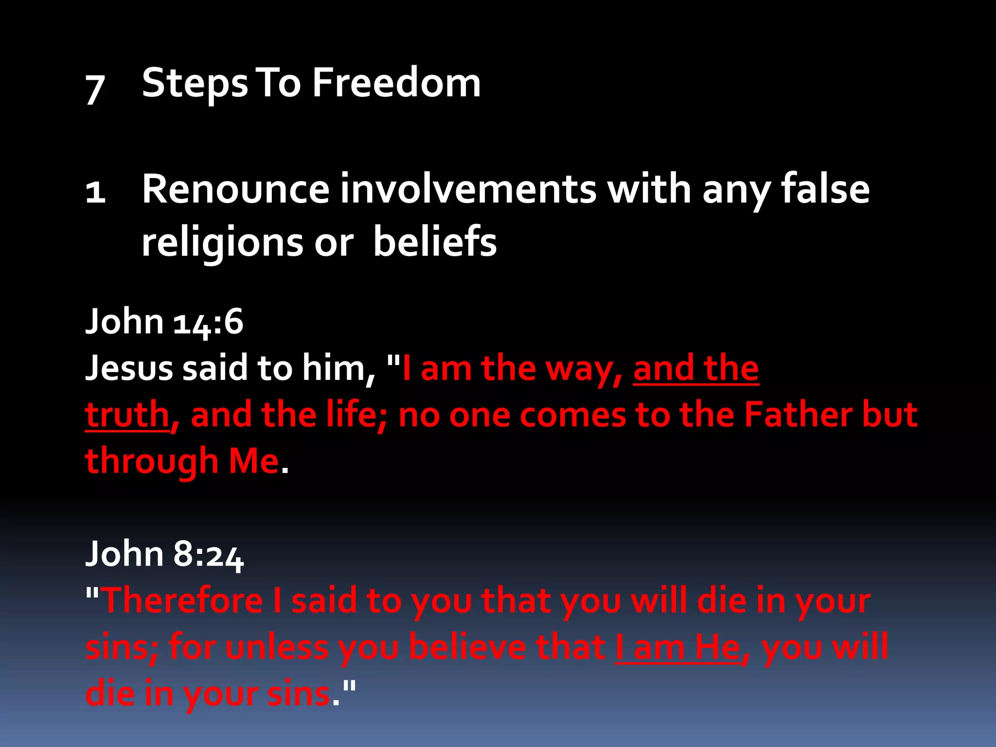 Steps To FreedomRenounce involvements with any false religions or  beliefsJohn 14:6Jesus said to him, "I am the way, and the truth, and the life; no one comes to the Father but through Me.John 8:24"Therefore I said to you that you will die in your sins; for unless you believe that I am He, you will die in your sins." 