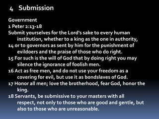 SubmissionGovernment1 Peter 2:13-18Submit yourselves for the Lord's sake to every human institution, whether to a king as the one in authority, 14 or to governors as sent by him for the punishment of evildoers and the praise of those who do right. 15 For such is the will of God that by doing right you may silence the ignorance of foolish men. 16 Act as free men, and do not use your freedom as a covering for evil, but use it as bondslaves of God. 17 Honor all men; love the brotherhood, fear God, honor the king. 18 Servants, be submissive to your masters with all respect, not only to those who are good and gentle, but also to those who are unreasonable. 