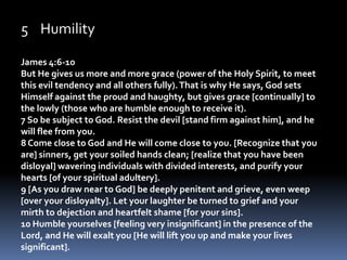 HumilityJames 4:6-10But He gives us more and more grace (power of the Holy Spirit, to meet this evil tendency and all others fully). That is why He says, God sets Himself against the proud and haughty, but gives grace [continually] to the lowly (those who are humble enough to receive it).   7 So be subject to God. Resist the devil [stand firm against him], and he will flee from you. 8 Come close to God and He will come close to you. [Recognize that you are] sinners, get your soiled hands clean; [realize that you have been disloyal] wavering individuals with divided interests, and purify your hearts [of your spiritual adultery]. 9 [As you draw near to God] be deeply penitent and grieve, even weep [over your disloyalty]. Let your laughter be turned to grief and your mirth to dejection and heartfelt shame [for your sins]. 10 Humble yourselves [feeling very insignificant] in the presence of the Lord, and He will exalt you [He will lift you up and make your lives significant]. 