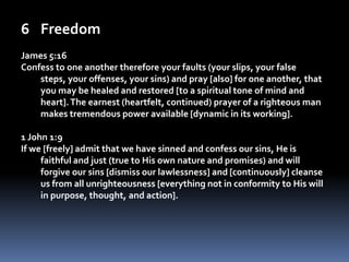 FreedomJames 5:16Confess to one another therefore your faults (your slips, your false steps, your offenses, your sins) and pray [also] for one another, that you may be healed and restored [to a spiritual tone of mind and heart]. The earnest (heartfelt, continued) prayer of a righteous man makes tremendous power available [dynamic in its working].1 John 1:9If we [freely] admit that we have sinned and confess our sins, He is faithful and just (true to His own nature and promises) and will forgive our sins [dismiss our lawlessness] and [continuously] cleanse us from all unrighteousness [everything not in conformity to His will in purpose, thought, and action]. 