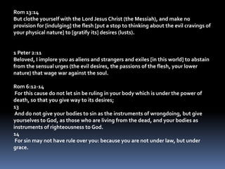 Rom 13:14But clothe yourself with the Lord Jesus Christ (the Messiah), and make no provision for [indulging] the flesh [put a stop to thinking about the evil cravings of your physical nature] to [gratify its] desires (lusts). 1 Peter 2:11Beloved, I implore you as aliens and strangers and exiles [in this world] to abstain from the sensual urges (the evil desires, the passions of the flesh, your lower nature) that wage war against the soul. Rom 6:12-14 For this cause do not let sin be ruling in your body which is under the power of death, so that you give way to its desires;13 And do not give your bodies to sin as the instruments of wrongdoing, but give yourselves to God, as those who are living from the dead, and your bodies as instruments of righteousness to God.14 For sin may not have rule over you: because you are not under law, but under grace.