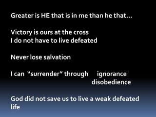 Greater is HE that is in me than he that…Victory is ours at the cross   I do not have to live defeatedNever lose salvation  I can  “surrender” through      ignorance					  disobedienceGod did not save us to live a weak defeated life  