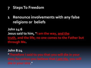 Steps To FreedomRenounce involvements with any false religions or  beliefsJohn 14:6Jesus said to him, "I am the way, and the truth, and the life; no one comes to the Father but through Me.John 8:24"Therefore I said to you that you will die in your sins; for unless you believe that I am He, you will die in your sins." 