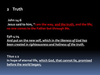 TruthJohn 14:6 Jesus said to him, "I am the way, and the truth, and the life; no one comes to the Father but through Me. Eph 4:24And put on the new self, which in the likeness of God has been created in righteousness and holiness of the truth. Titus 1:2In hope of eternal life, which God, that cannot lie, promised before the world began;