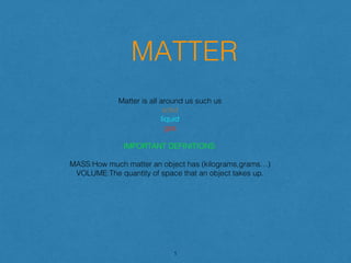 MATTER
Matter is all around us such us
solid
liquid
gas
IMPORTANT DEFINITIONS:
MASS:How much matter an object has (kilograms,grams…)
VOLUME:The quantity of space that an object takes up.
1
 