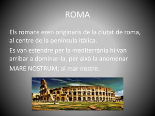 ROMA
Els romans eren originaris de la ciutat de roma,
al centre de la península itàlica.
Es van estendre per la mediterràn...