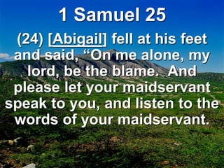 1 Samuel 25
(24) [Abigail] fell at his feet
and said, “On me alone, my
lord, be the blame. And
please let your maidservant
speak to you, and listen to the
words of your maidservant.
 