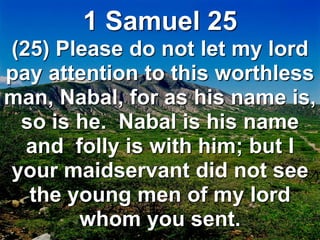 1 Samuel 25
(25) Please do not let my lord
pay attention to this worthless
man, Nabal, for as his name is,
so is he. Nabal is his name
and folly is with him; but I
your maidservant did not see
the young men of my lord
whom you sent.
 