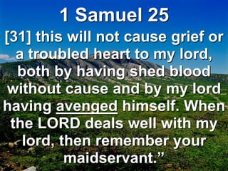 1 Samuel 25
[31] this will not cause grief or
a troubled heart to my lord,
both by having shed blood
without cause and by my lord
having avenged himself. When
the LORD deals well with my
lord, then remember your
maidservant.”
 