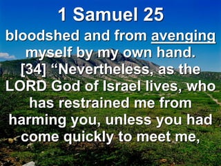 1 Samuel 25
bloodshed and from avenging
myself by my own hand.
[34] “Nevertheless, as the
LORD God of Israel lives, who
has restrained me from
harming you, unless you had
come quickly to meet me,
 