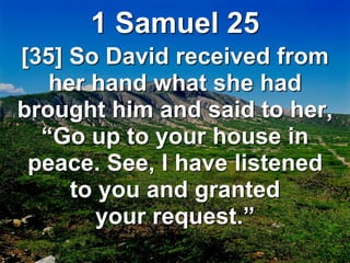 1 Samuel 25
[35] So David received from
her hand what she had
brought him and said to her,
“Go up to your house in
peace. See, I have listened
to you and granted
your request.”
 