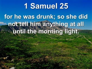 1 Samuel 25
for he was drunk; so she did
not tell him anything at all
until the morning light.
 