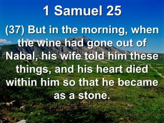 1 Samuel 25
(37) But in the morning, when
the wine had gone out of
Nabal, his wife told him these
things, and his heart died
within him so that he became
as a stone.
 
