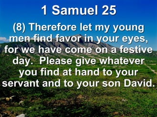 1 Samuel 25
(8) Therefore let my young
men find favor in your eyes,
for we have come on a festive
day. Please give whatever
you find at hand to your
servant and to your son David.
 