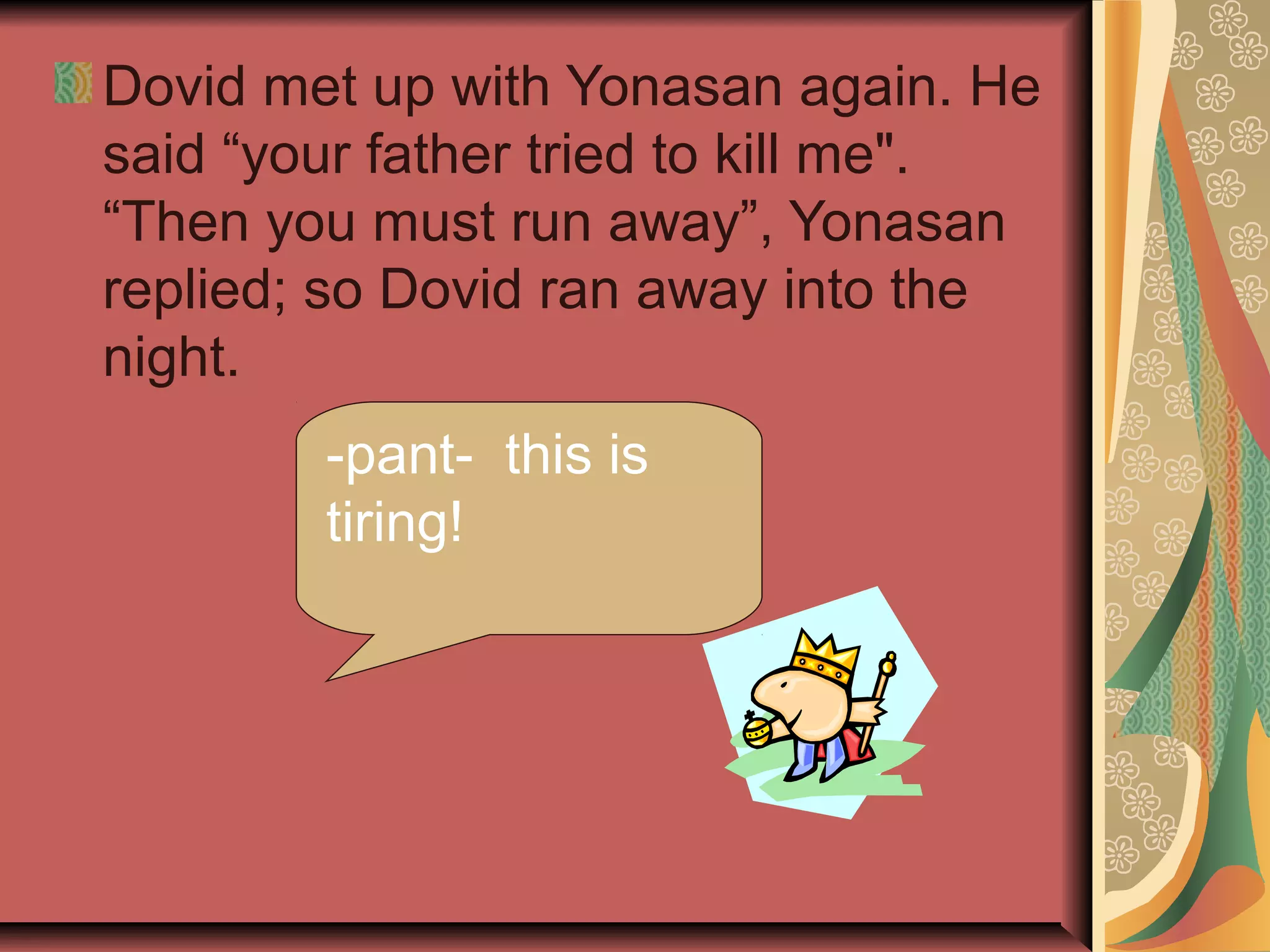 Dovid met up with Yonasan again. He
said “your father tried to kill me".
“Then you must run away”, Yonasan
replied; so Dovid ran away into the
night.
-pant- this is
tiring!
 