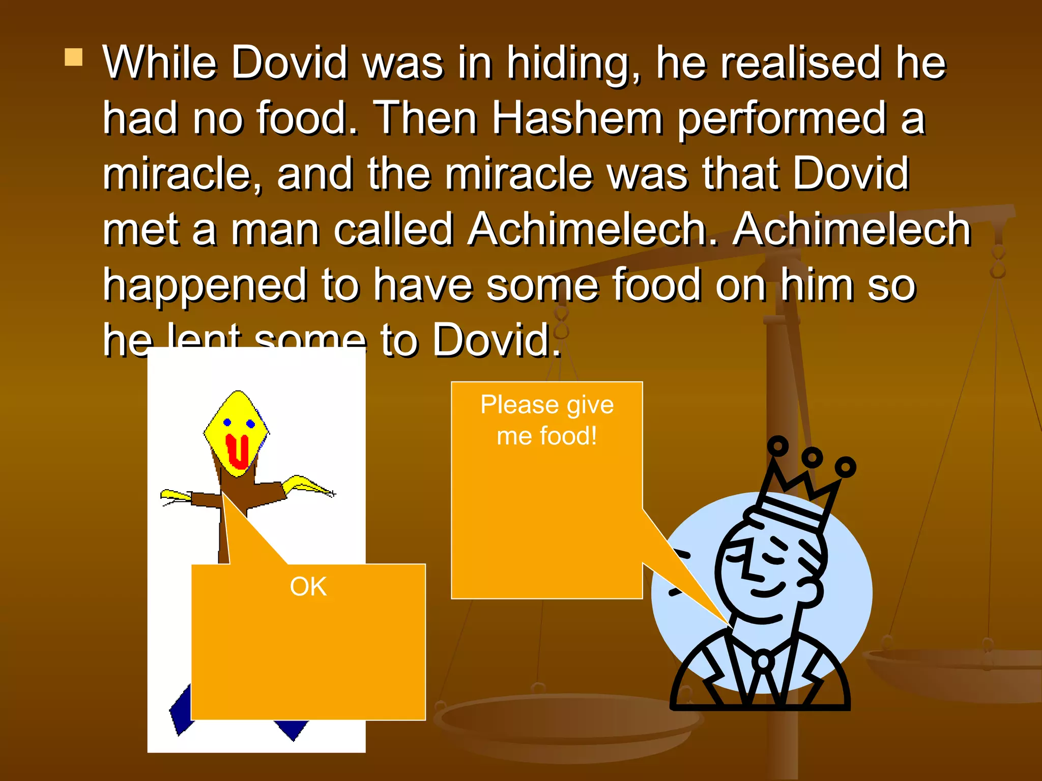  While Dovid was in hiding, he realised heWhile Dovid was in hiding, he realised he
had no food. Then Hashem performed ahad no food. Then Hashem performed a
miracle, and the miracle was that Dovidmiracle, and the miracle was that Dovid
met a man called Achimelech. Achimelechmet a man called Achimelech. Achimelech
happened to have some food on him sohappened to have some food on him so
he lent some to Dovid.he lent some to Dovid.
Please give
me food!
OK
 