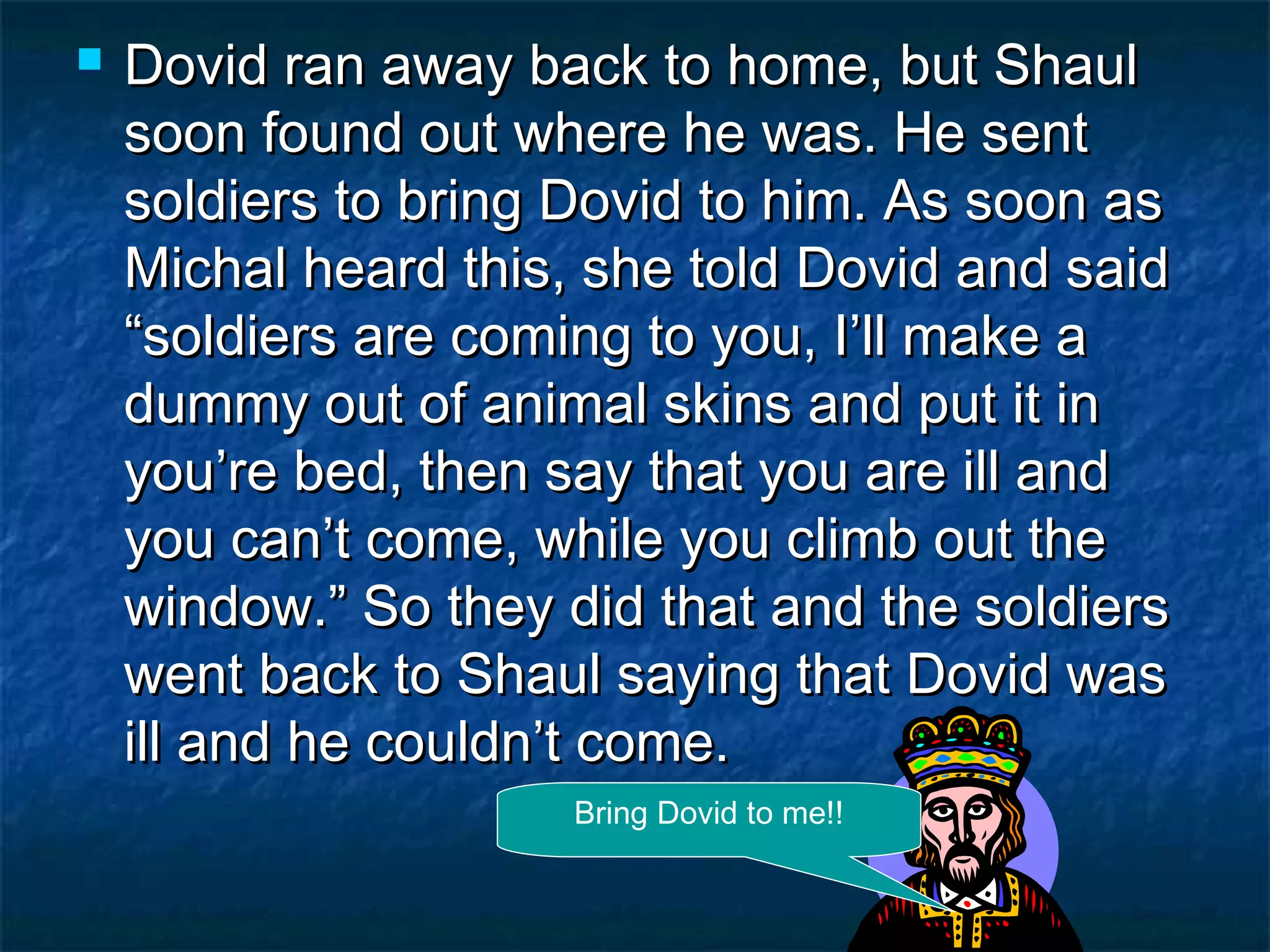 Dovid ran away back to home, but ShaulDovid ran away back to home, but Shaul
soon found out where he was. He sentsoon found out where he was. He sent
soldiers to bring Dovid to him. As soon assoldiers to bring Dovid to him. As soon as
Michal heard this, she told Dovid and saidMichal heard this, she told Dovid and said
“soldiers are coming to you, I’ll make a“soldiers are coming to you, I’ll make a
dummy out of animal skins and put it indummy out of animal skins and put it in
you’re bed, then say that you are ill andyou’re bed, then say that you are ill and
you can’t come, while you climb out theyou can’t come, while you climb out the
window.” So they did that and the soldierswindow.” So they did that and the soldiers
went back to Shaul saying that Dovid waswent back to Shaul saying that Dovid was
ill and he couldn’t come.ill and he couldn’t come.
Bring Dovid to me!!
 