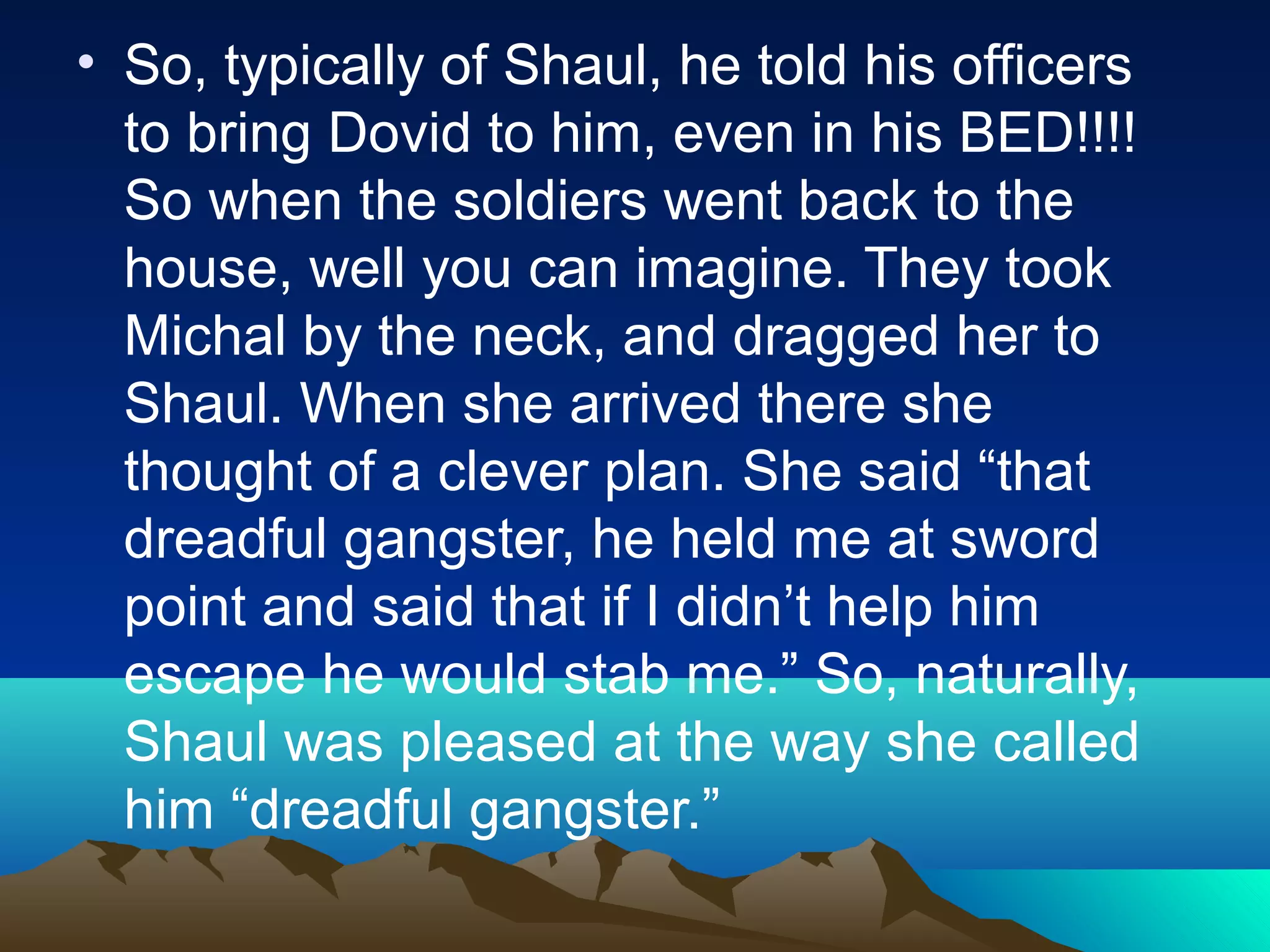 • So, typically of Shaul, he told his officers
to bring Dovid to him, even in his BED!!!!
So when the soldiers went back to the
house, well you can imagine. They took
Michal by the neck, and dragged her to
Shaul. When she arrived there she
thought of a clever plan. She said “that
dreadful gangster, he held me at sword
point and said that if I didn’t help him
escape he would stab me.” So, naturally,
Shaul was pleased at the way she called
him “dreadful gangster.”
 