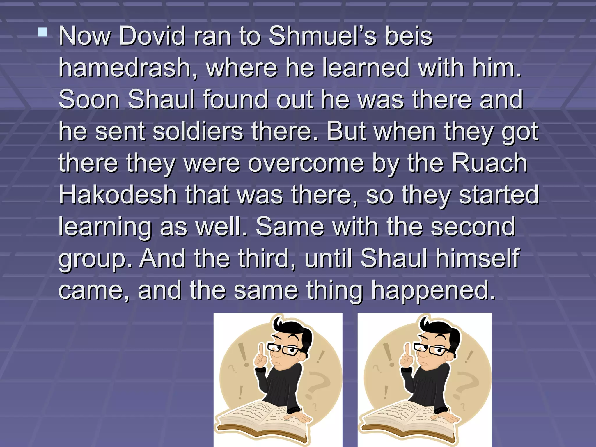  Now Dovid ran to Shmuel’s beisNow Dovid ran to Shmuel’s beis
hamedrash, where he learned with him.hamedrash, where he learned with him.
Soon Shaul found out he was there andSoon Shaul found out he was there and
he sent soldiers there. But when they gothe sent soldiers there. But when they got
there they were overcome by the Ruachthere they were overcome by the Ruach
Hakodesh that was there, so they startedHakodesh that was there, so they started
learning as well. Same with the secondlearning as well. Same with the second
group. And the third, until Shaul himselfgroup. And the third, until Shaul himself
came, and the same thing happened.came, and the same thing happened.
 