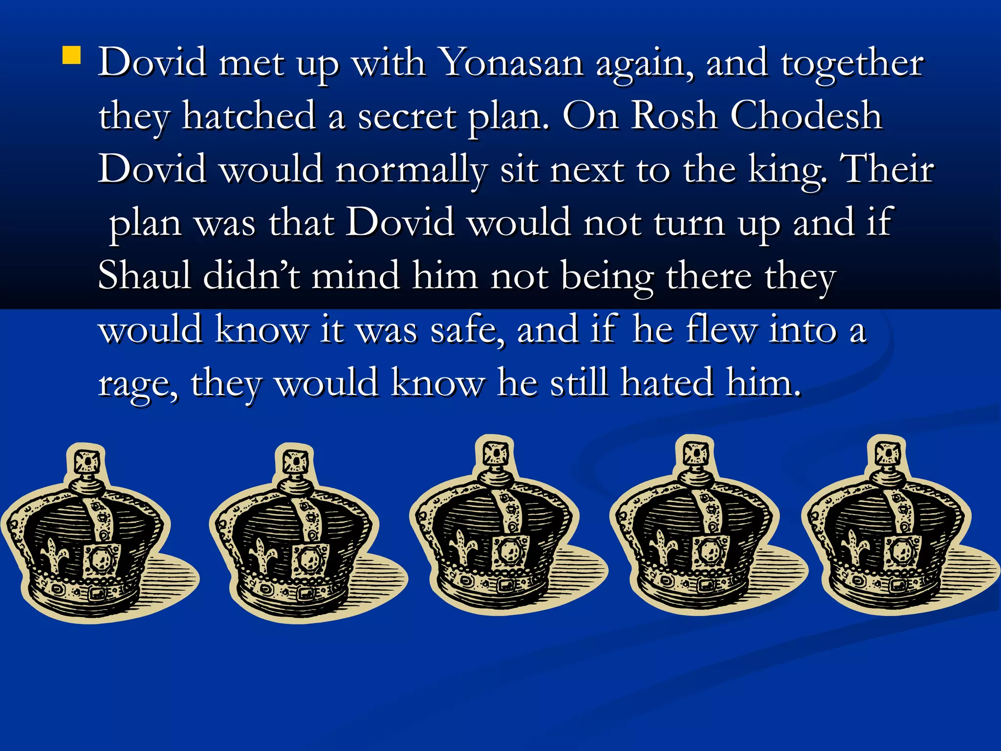  Dovid met up with Yonasan again, and togetherDovid met up with Yonasan again, and together
they hatched a secret plan. On Rosh Chodeshthey hatched a secret plan. On Rosh Chodesh
Dovid would normally sit next to the king. TheirDovid would normally sit next to the king. Their
plan was that Dovid would not turn up and ifplan was that Dovid would not turn up and if
Shaul didn’t mind him not being there theyShaul didn’t mind him not being there they
would know it was safe, and if he flew into awould know it was safe, and if he flew into a
rage, they would know he still hated him.rage, they would know he still hated him.
 