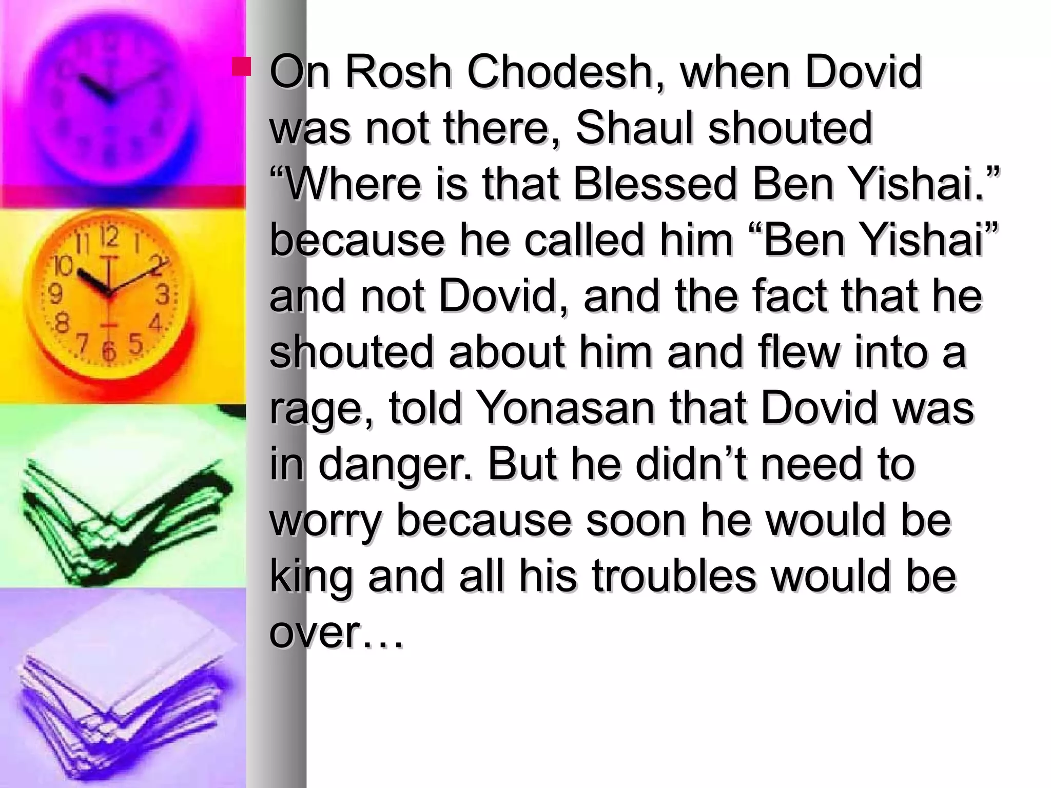  On Rosh Chodesh, when DovidOn Rosh Chodesh, when Dovid
was not there, Shaul shoutedwas not there, Shaul shouted
“Where is that Blessed Ben Yishai.”“Where is that Blessed Ben Yishai.”
because he called him “Ben Yishai”because he called him “Ben Yishai”
and not Dovid, and the fact that heand not Dovid, and the fact that he
shouted about him and flew into ashouted about him and flew into a
rage, told Yonasan that Dovid wasrage, told Yonasan that Dovid was
in danger. But he didn’t need toin danger. But he didn’t need to
worry because soon he would beworry because soon he would be
king and all his troubles would beking and all his troubles would be
over…over…
 