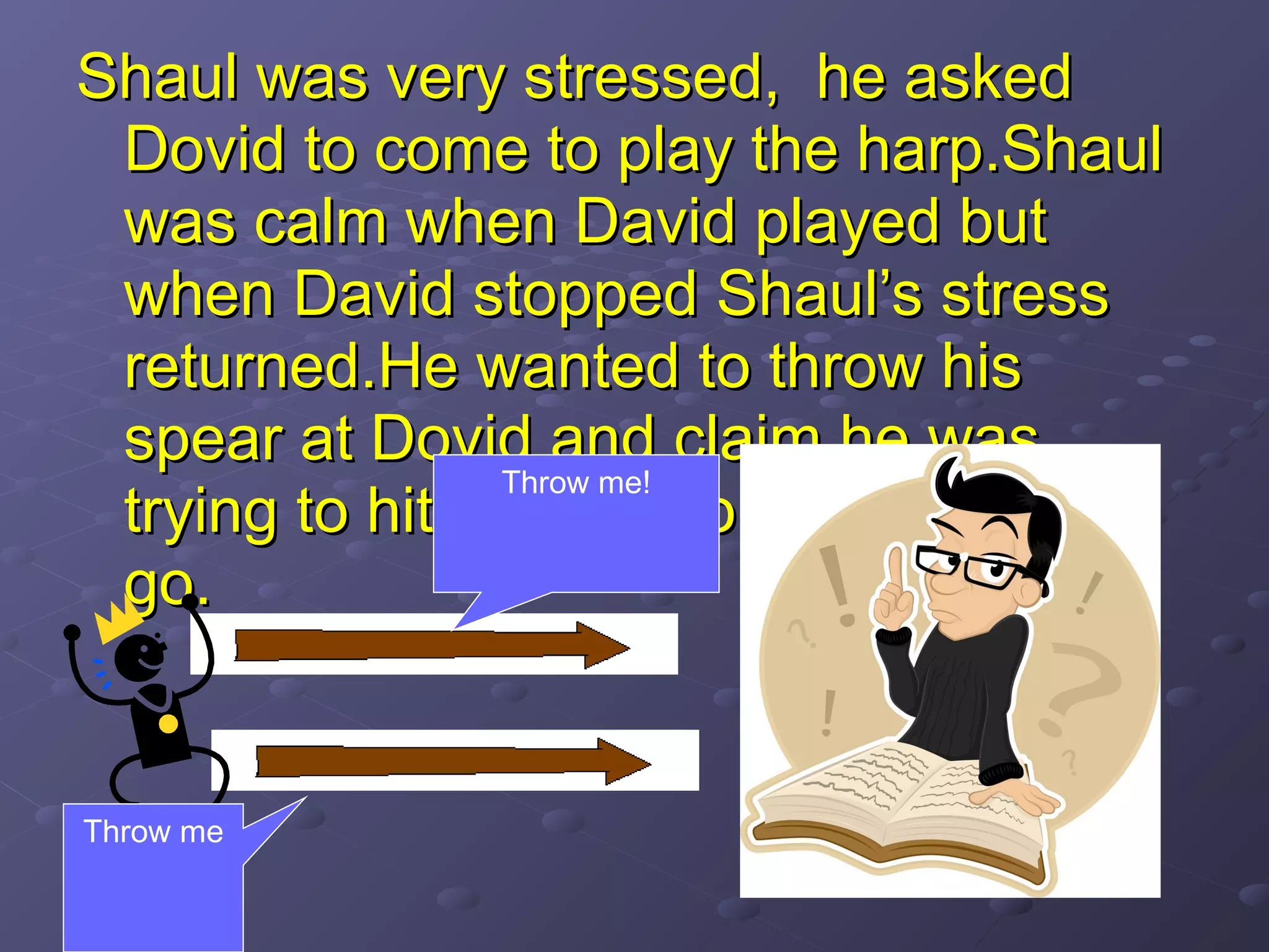 Shaul was very stressed, he askedShaul was very stressed, he asked
Dovid to come to play the harp.ShaulDovid to come to play the harp.Shaul
was calm when David played butwas calm when David played but
when David stopped Shaul’s stresswhen David stopped Shaul’s stress
returned.He wanted to throw hisreturned.He wanted to throw his
spear at Dovid and claim he wasspear at Dovid and claim he was
trying to hit the wall to let his angertrying to hit the wall to let his anger
go.go.
Throw me!
Throw me
 