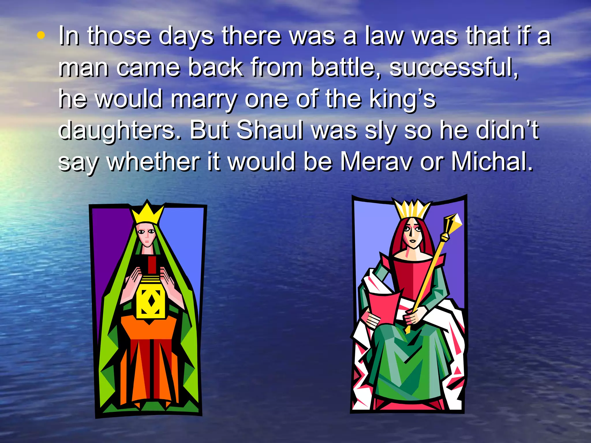 • In those days there was a law was that if aIn those days there was a law was that if a
man came back from battle, successful,man came back from battle, successful,
he would marry one of the king’she would marry one of the king’s
daughters. But Shaul was sly so he didn’tdaughters. But Shaul was sly so he didn’t
say whether it would be Merav or Michal.say whether it would be Merav or Michal.
 