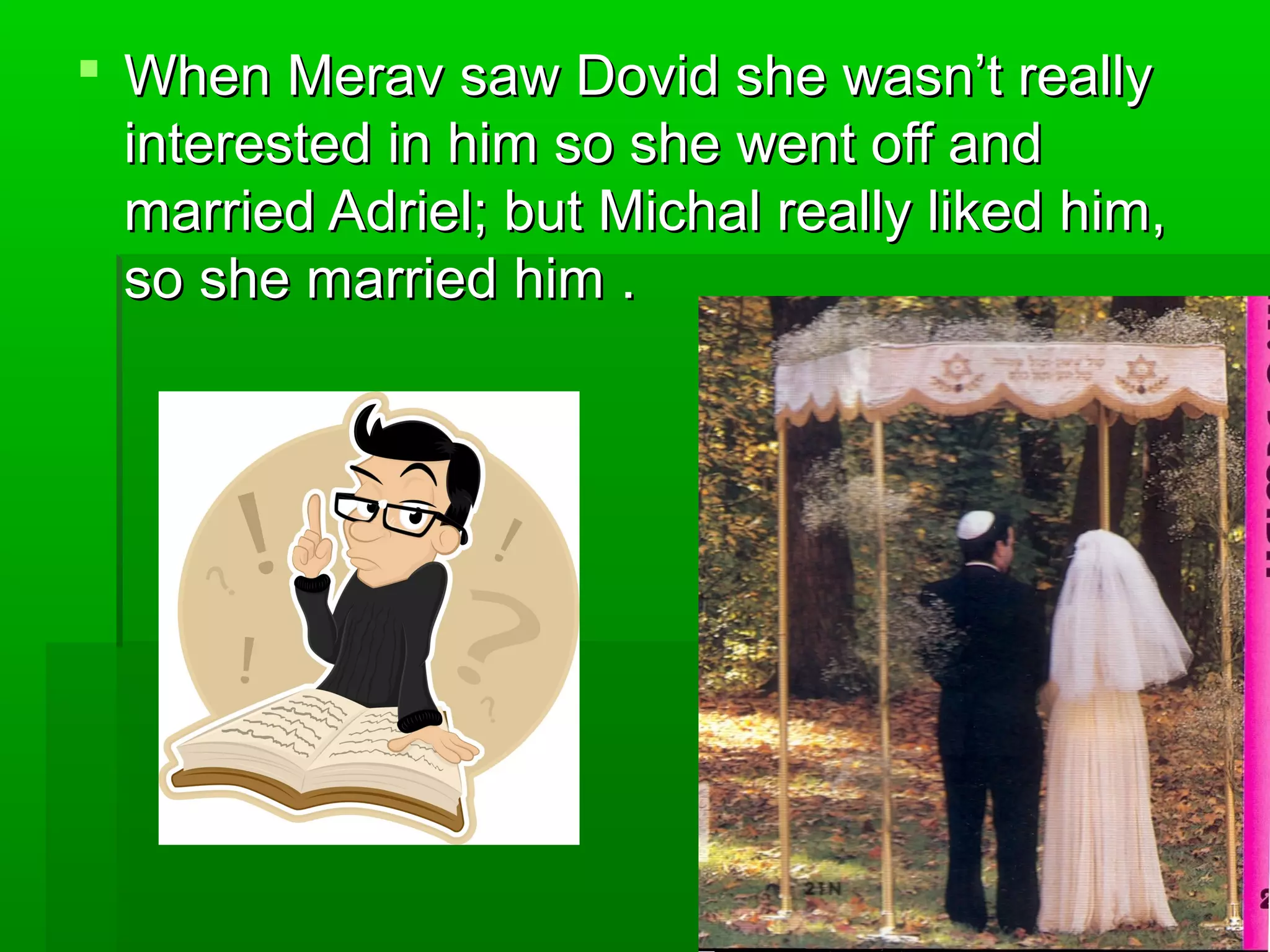  When Merav saw Dovid she wasn’t reallyWhen Merav saw Dovid she wasn’t really
interested in him so she went off andinterested in him so she went off and
married Adriel; but Michal really liked him,married Adriel; but Michal really liked him,
so she married him .so she married him .
 