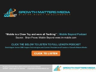 “Mobile is a Chew Toy and were all Teething” | Mobile Beyond Podcast
             Source: Brian Prows Mobile Beyond www.im-mobile.com

             CLICK THE BELOW TO LISTEN TO FULL LENGTH PODCAST
   David Apple former CMO Augme Technologies and Current President and Founder of Growth Matters Media


                                               CLICK TO LISTEN




Property of Growth Matters Media 2013 Private and Confidential
CONTACT | Davidof Growth Matters Media | AdTheorent 2013
      ©Property Apple 214.763.8194     | dapple@GrowthMattersMedia.com
 