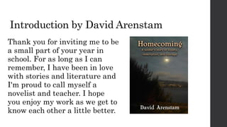 Introduction by David Arenstam
Thank you for inviting me to be
a small part of your year in
school. For as long as I can
remember, I have been in love
with stories and literature and
I'm proud to call myself a
novelist and teacher. I hope
you enjoy my work as we get to
know each other a little better.
 
