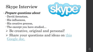 Skype Interview
• Prepare questions about
 David Arenstam,
 His influences,
 His creative process,
 The excerpt you have studied…
 Be creative, original and personal!
 Share your questions and ideas on this
Google doc.
6
 