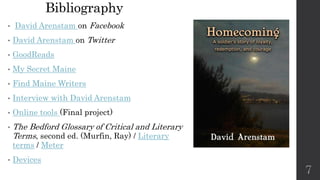 Bibliography
• David Arenstam on Facebook
• David Arenstam on Twitter
• GoodReads
• My Secret Maine
• Find Maine Writers
• Interview with David Arenstam
• Online tools (Final project)
• The Bedford Glossary of Critical and Literary
Terms, second ed. (Murfin, Ray) / Literary
terms / Meter
• Devices
7
 