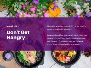 Don't Get
Hangry
No matter whether you're trying to eat healthy
or not, snacking is necessary.
Between breakfast, lunch and dinner, you have
several hours without food—this is when you
get "hangry." There's no need for that dark
mood. Check these healthy snacks out.
Introduction
 