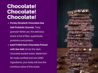 Chocolate!
Chocolate!
Chocolate!
Purely Elizabeth Chocolate Sea
Salt Probiotic Granola: Tasty
granola? Better yet, this delicious
snack is full of fiber, superfoods,
probiotics and protein.
barkTHINS Dark Chocolate Pretzel
with Sea Salt: Go for this dark
chocolate loaded snack. Made from
fair trade-certified and non-GMO
ingredients, your body will love the
nutritious value of this snack.
 