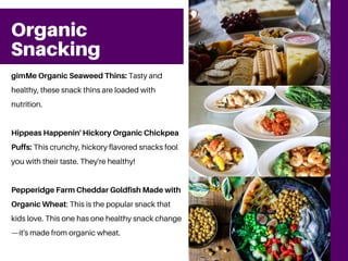 Organic
Snacking
gimMe Organic Seaweed Thins: Tasty and
healthy, these snack thins are loaded with
nutrition.
Hippeas Happenin' Hickory Organic Chickpea
Puffs: This crunchy, hickory flavored snacks fool
you with their taste. They're healthy!
Pepperidge Farm Cheddar Goldfish Made with
Organic Wheat: This is the popular snack that
kids love. This one has one healthy snack change
—it's made from organic wheat.
 