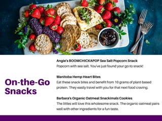 On-the-Go
Snacks
Angie's BOOMCHICKAPOP Sea Salt Popcorn Snack
Popcorn with sea salt. You've just found your go-to snack!
Manitoba Hemp Heart Bites
Eat these snack bites and benefit from 10 grams of plant-based
protein. They easily travel with you for that next food craving.
Barbara's Organic Oatmeal Snackimals Cookies
The littles will love this wholesome snack. The organic oatmeal pairs
well with other ingredients for a fun taste.
 
