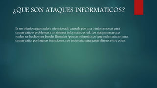 ¿QUE SON ATAQUES INFORMATICOS?
Es un intento organizado e intencionado causada por una o más personas para
causar daño o problemas a un sistema informático o red. Los ataques en grupo
suelen ser hechos por bandas llamados “piratas informáticos" que suelen atacar para
causar daño, por buenas intenciones, por espionaje, para ganar dinero, entre otras.
 